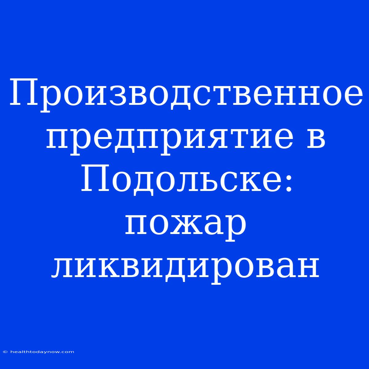 Производственное Предприятие В Подольске:  Пожар Ликвидирован