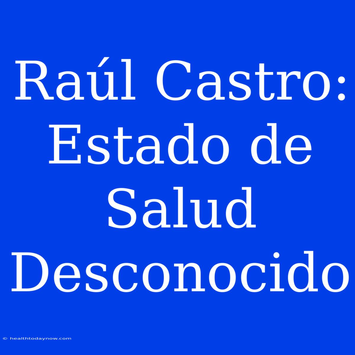 Raúl Castro: Estado De Salud Desconocido