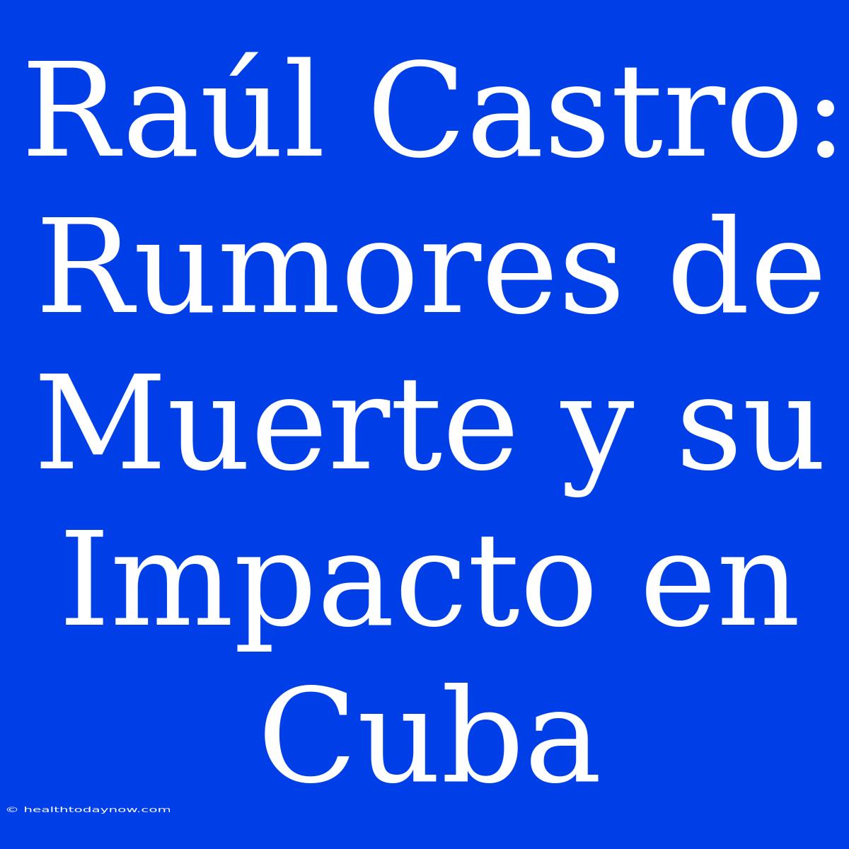 Raúl Castro: Rumores De Muerte Y Su Impacto En Cuba