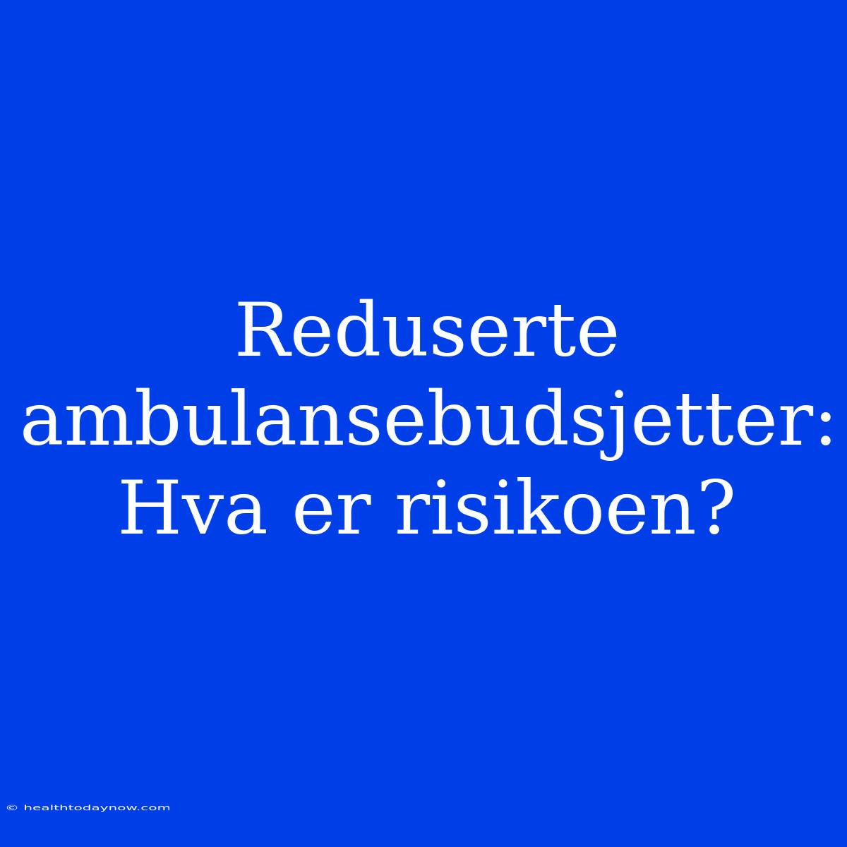 Reduserte Ambulansebudsjetter: Hva Er Risikoen?