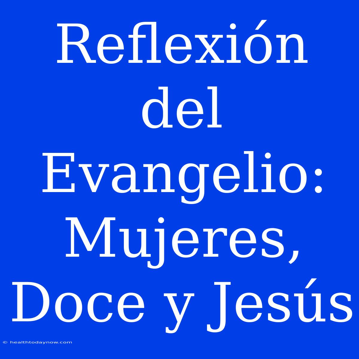 Reflexión Del Evangelio: Mujeres, Doce Y Jesús 