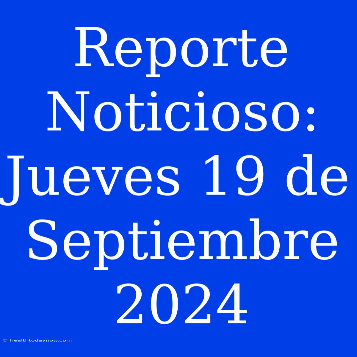 Reporte Noticioso: Jueves 19 De Septiembre 2024 