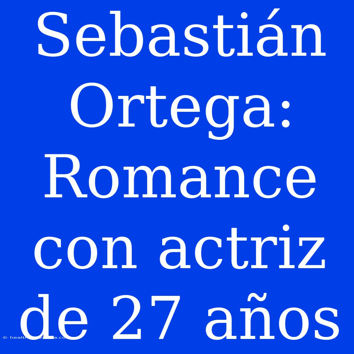 Sebastián Ortega: Romance Con Actriz De 27 Años