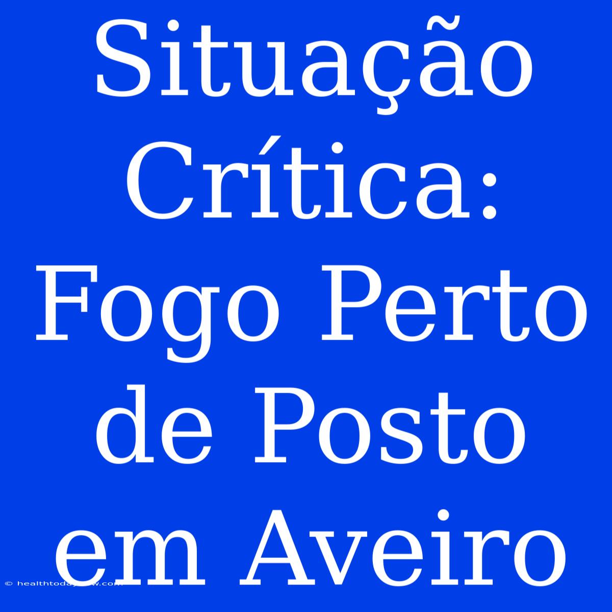 Situação Crítica: Fogo Perto De Posto Em Aveiro