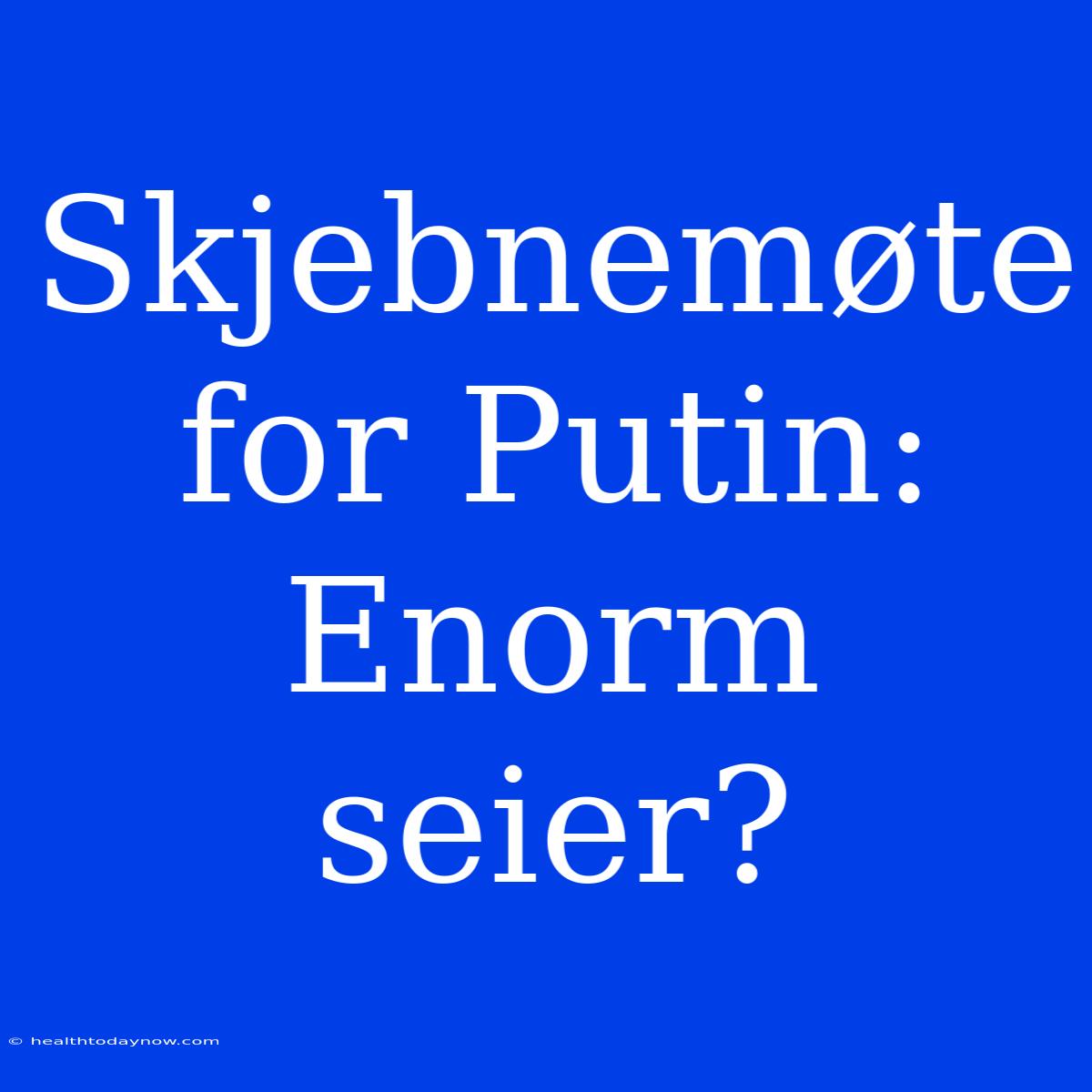 Skjebnemøte For Putin: Enorm Seier?