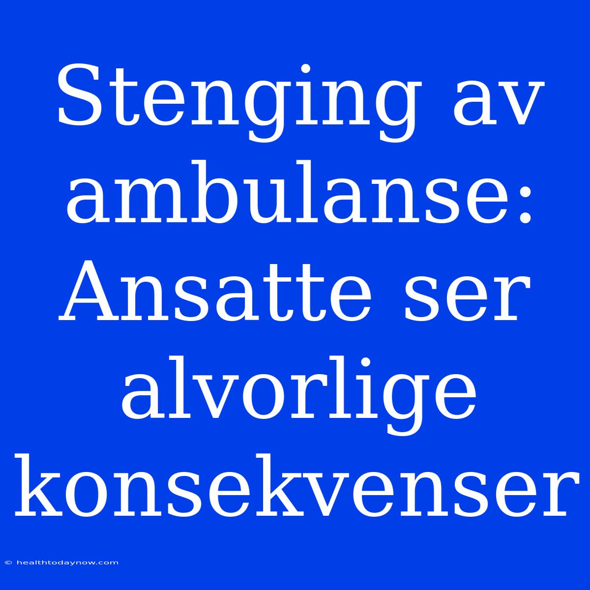 Stenging Av Ambulanse: Ansatte Ser Alvorlige Konsekvenser