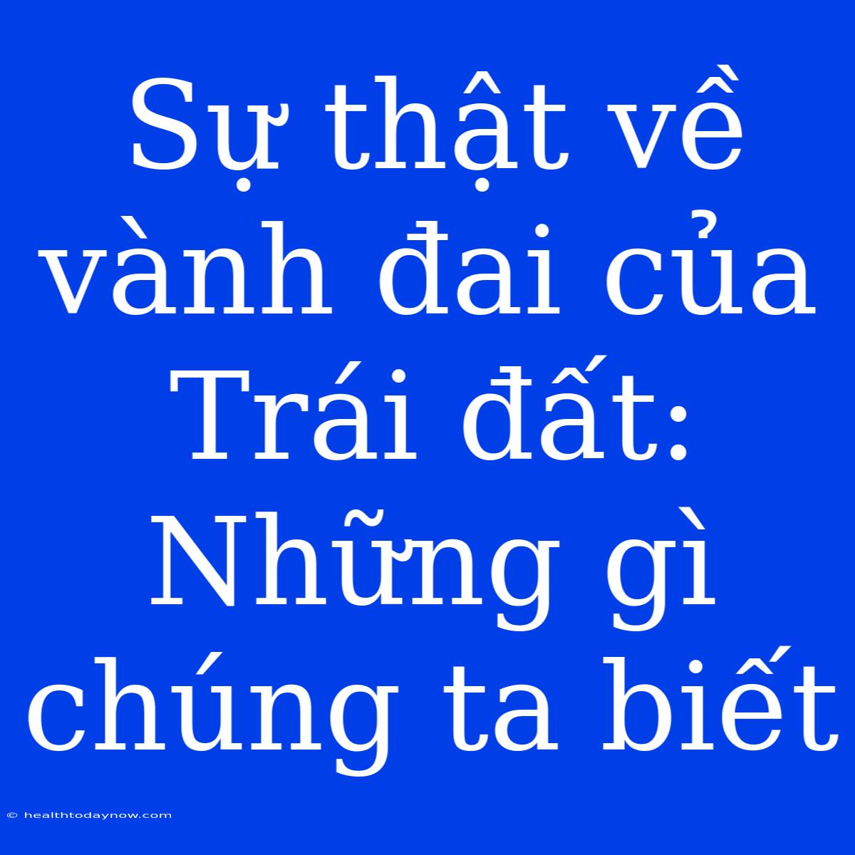 Sự Thật Về Vành Đai Của Trái Đất: Những Gì Chúng Ta Biết