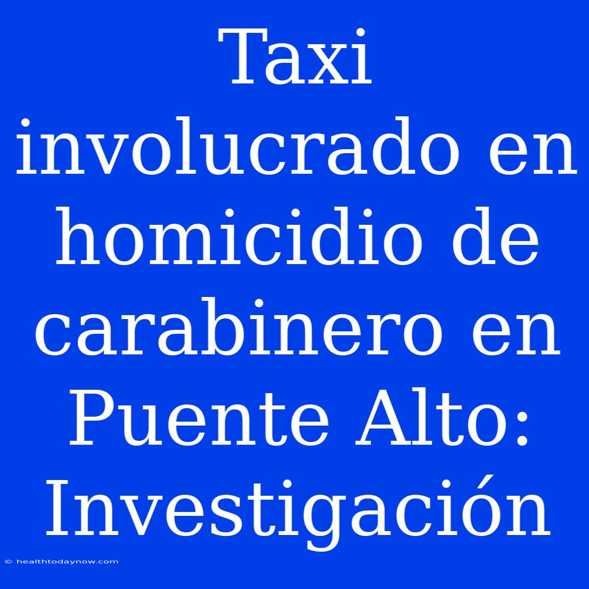 Taxi Involucrado En Homicidio De Carabinero En Puente Alto: Investigación