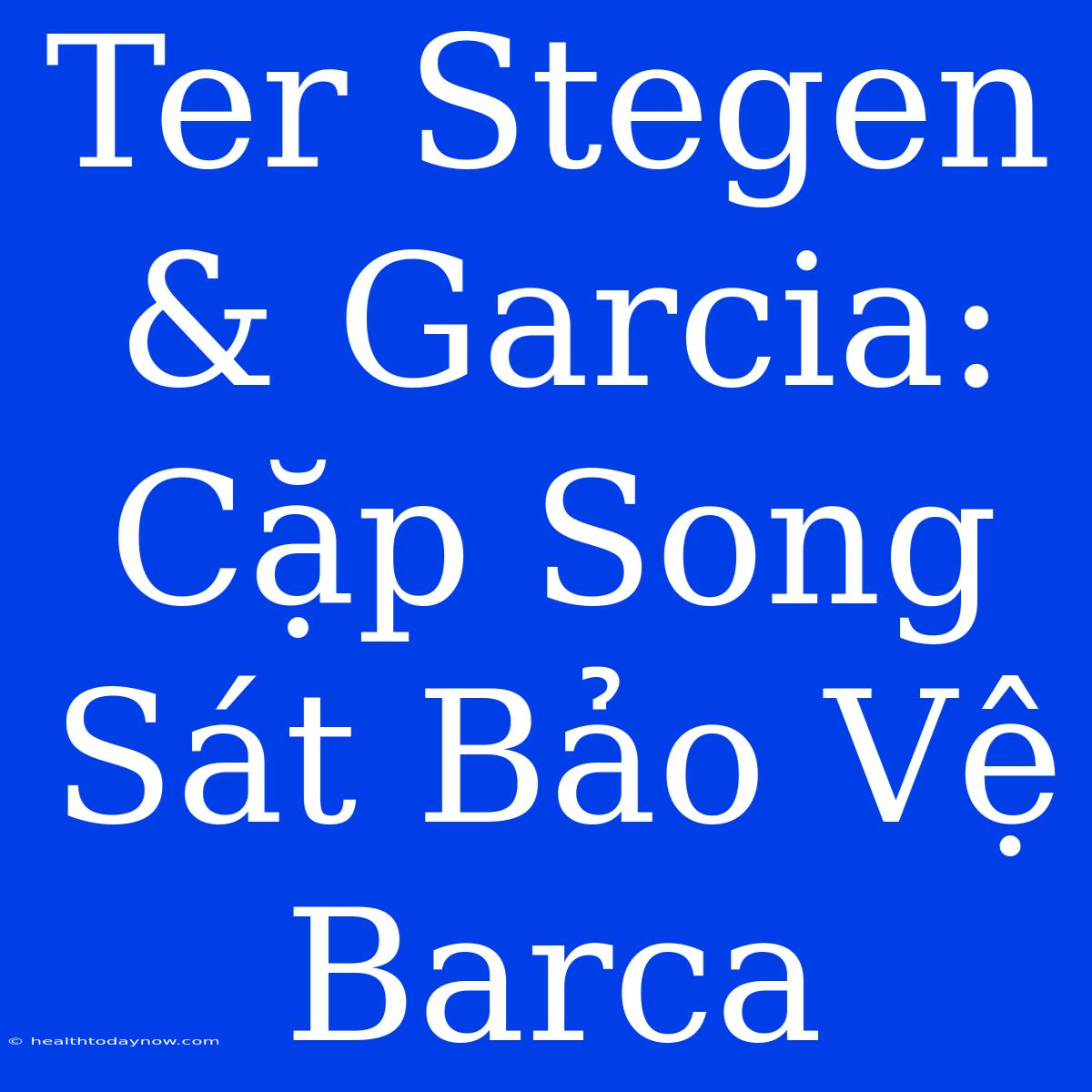 Ter Stegen & Garcia: Cặp Song Sát Bảo Vệ Barca