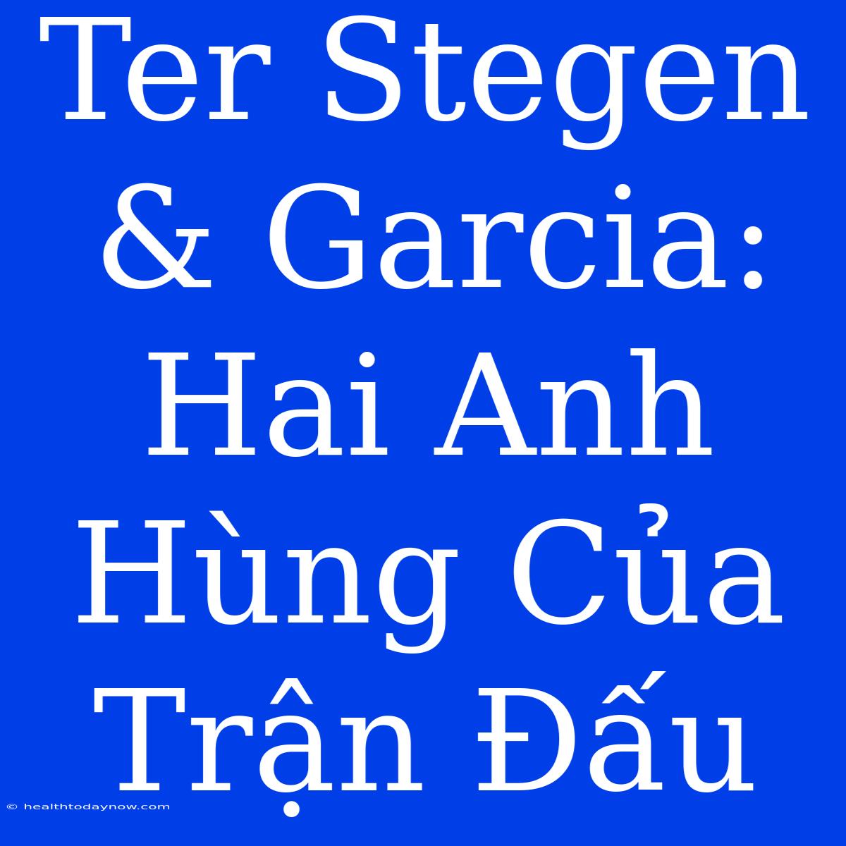 Ter Stegen & Garcia: Hai Anh Hùng Của Trận Đấu