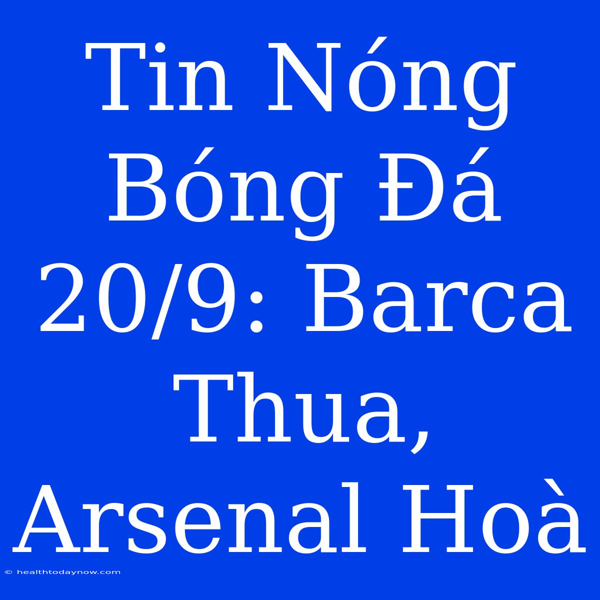 Tin Nóng Bóng Đá 20/9: Barca Thua, Arsenal Hoà