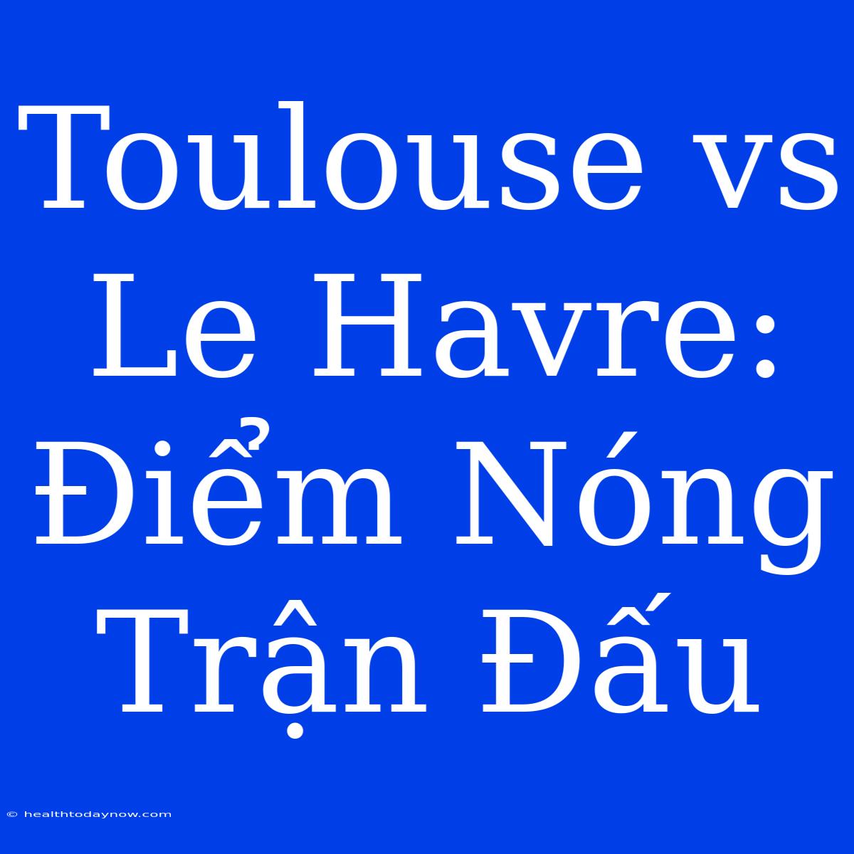 Toulouse Vs Le Havre: Điểm Nóng Trận Đấu