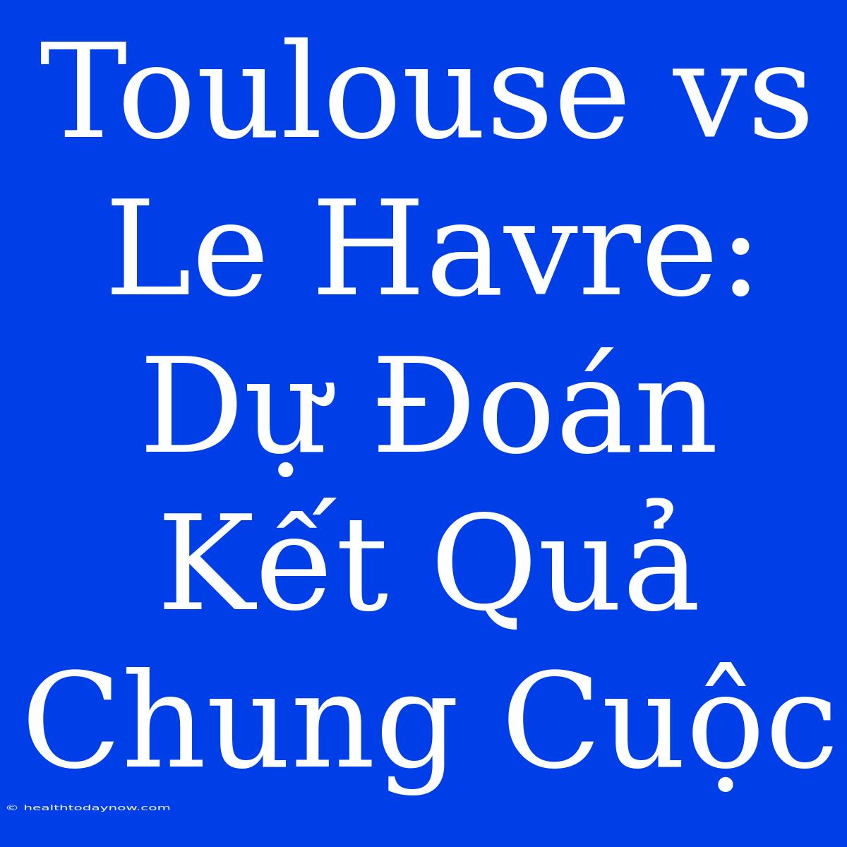 Toulouse Vs Le Havre: Dự Đoán Kết Quả Chung Cuộc