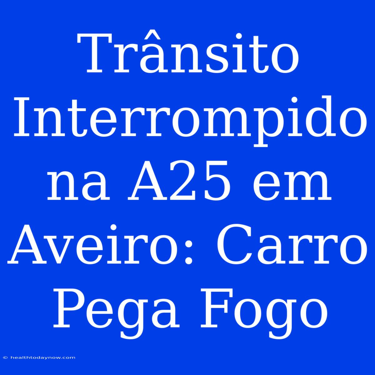 Trânsito Interrompido Na A25 Em Aveiro: Carro Pega Fogo