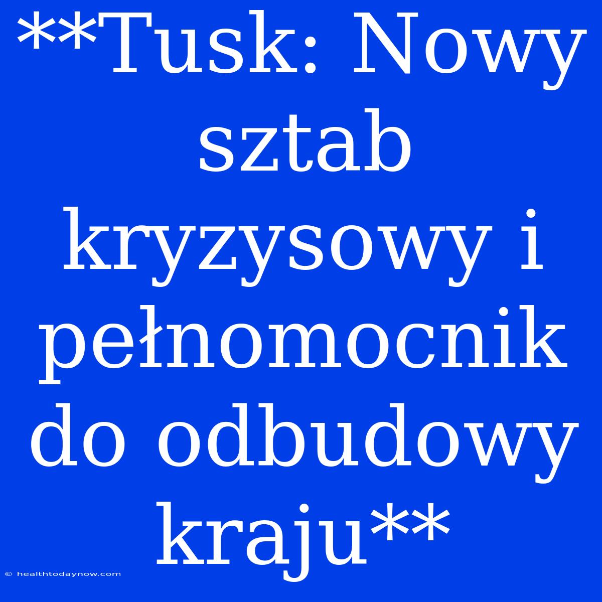 **Tusk: Nowy Sztab Kryzysowy I Pełnomocnik Do Odbudowy Kraju**