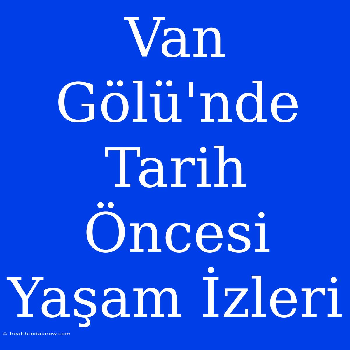 Van Gölü'nde Tarih Öncesi Yaşam İzleri