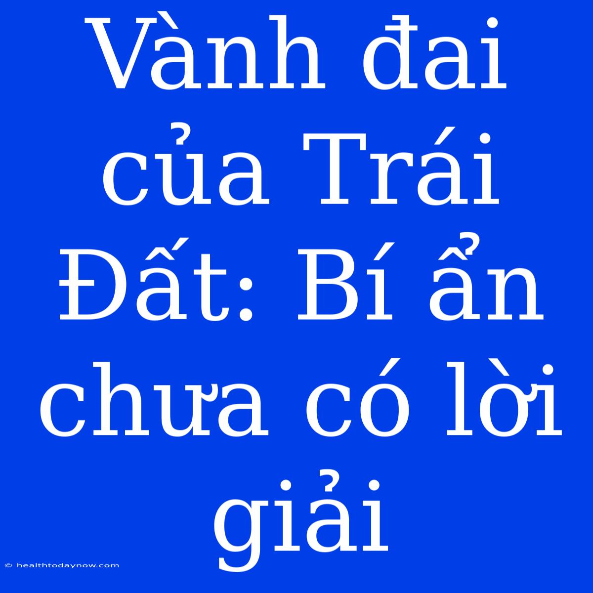 Vành Đai Của Trái Đất: Bí Ẩn Chưa Có Lời Giải