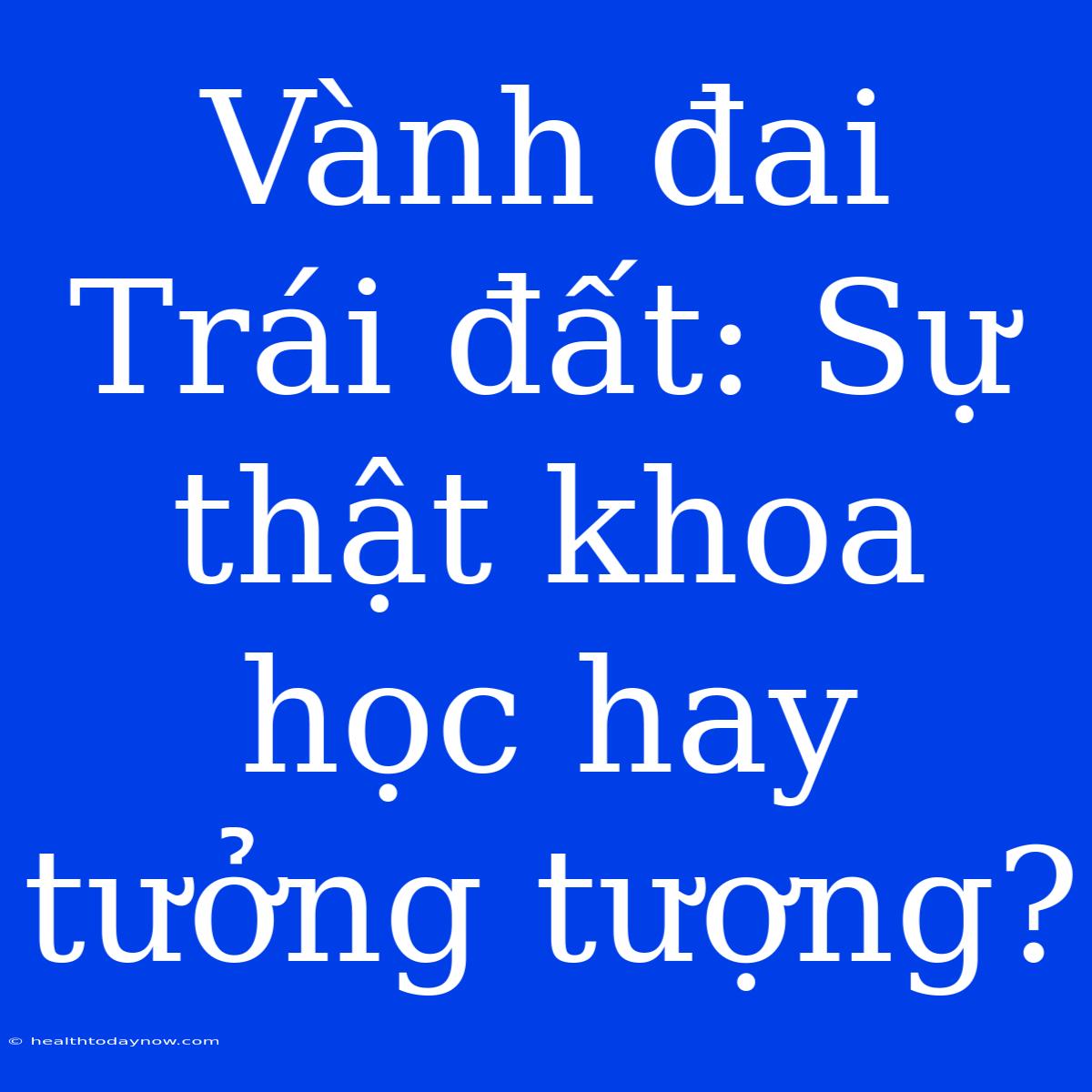 Vành Đai Trái Đất: Sự Thật Khoa Học Hay Tưởng Tượng?