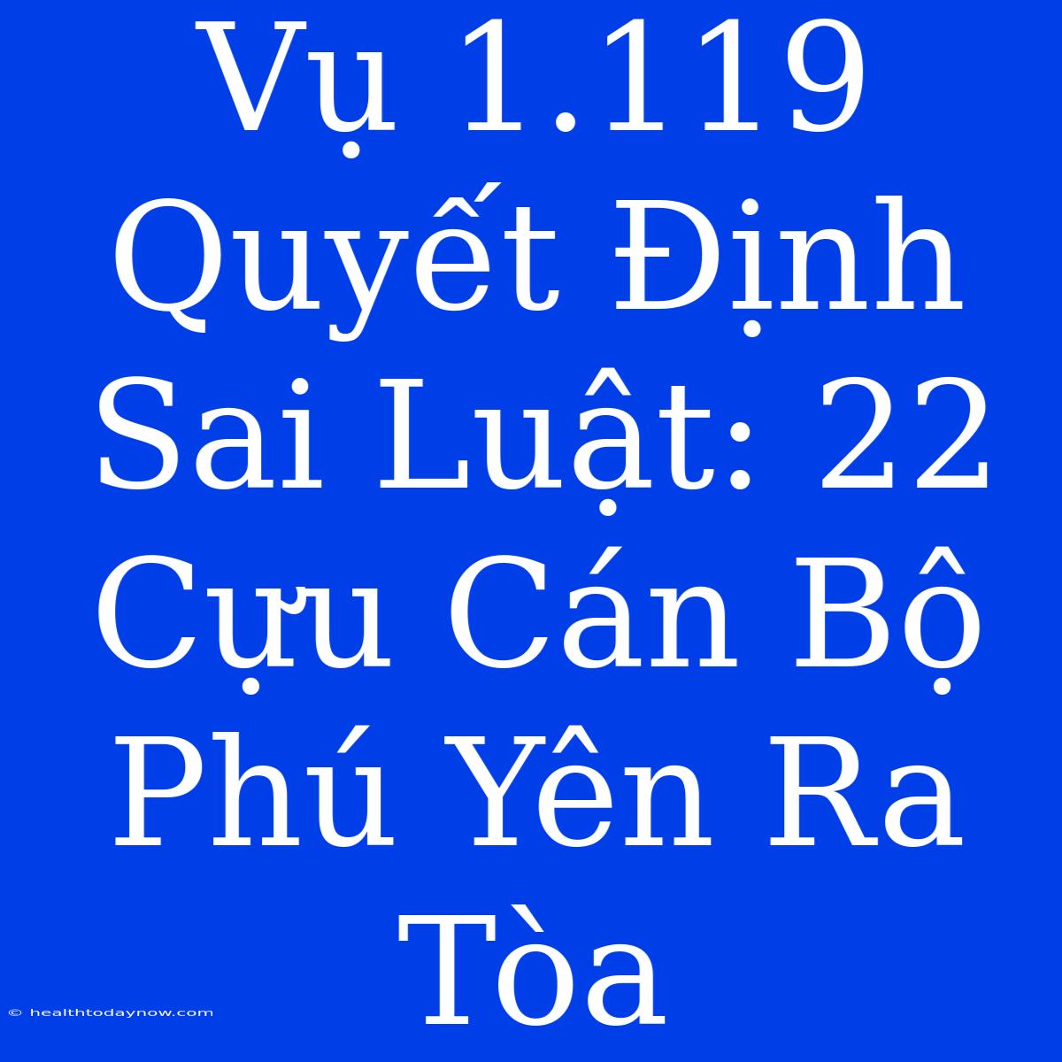 Vụ 1.119 Quyết Định Sai Luật: 22 Cựu Cán Bộ Phú Yên Ra Tòa