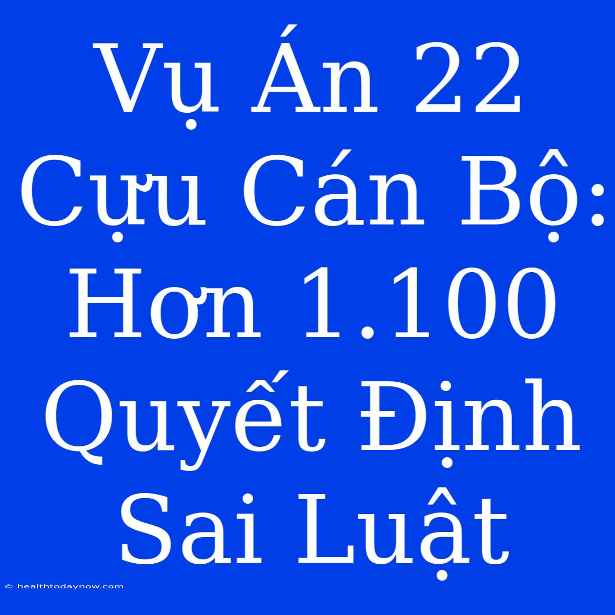 Vụ Án 22 Cựu Cán Bộ: Hơn 1.100 Quyết Định Sai Luật