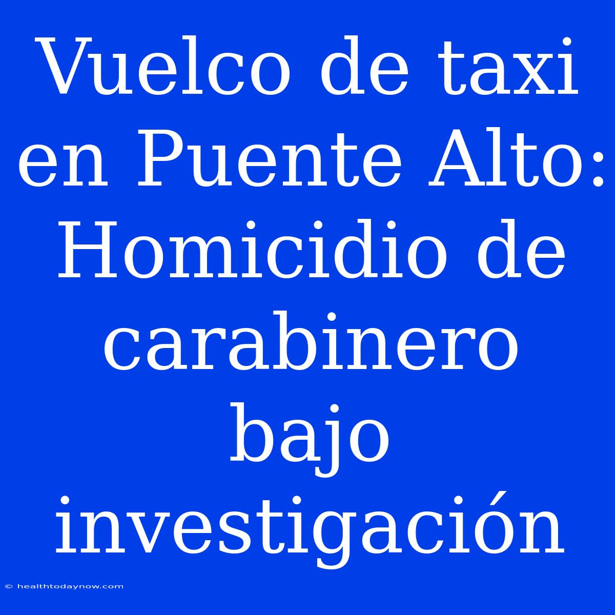 Vuelco De Taxi En Puente Alto: Homicidio De Carabinero Bajo Investigación