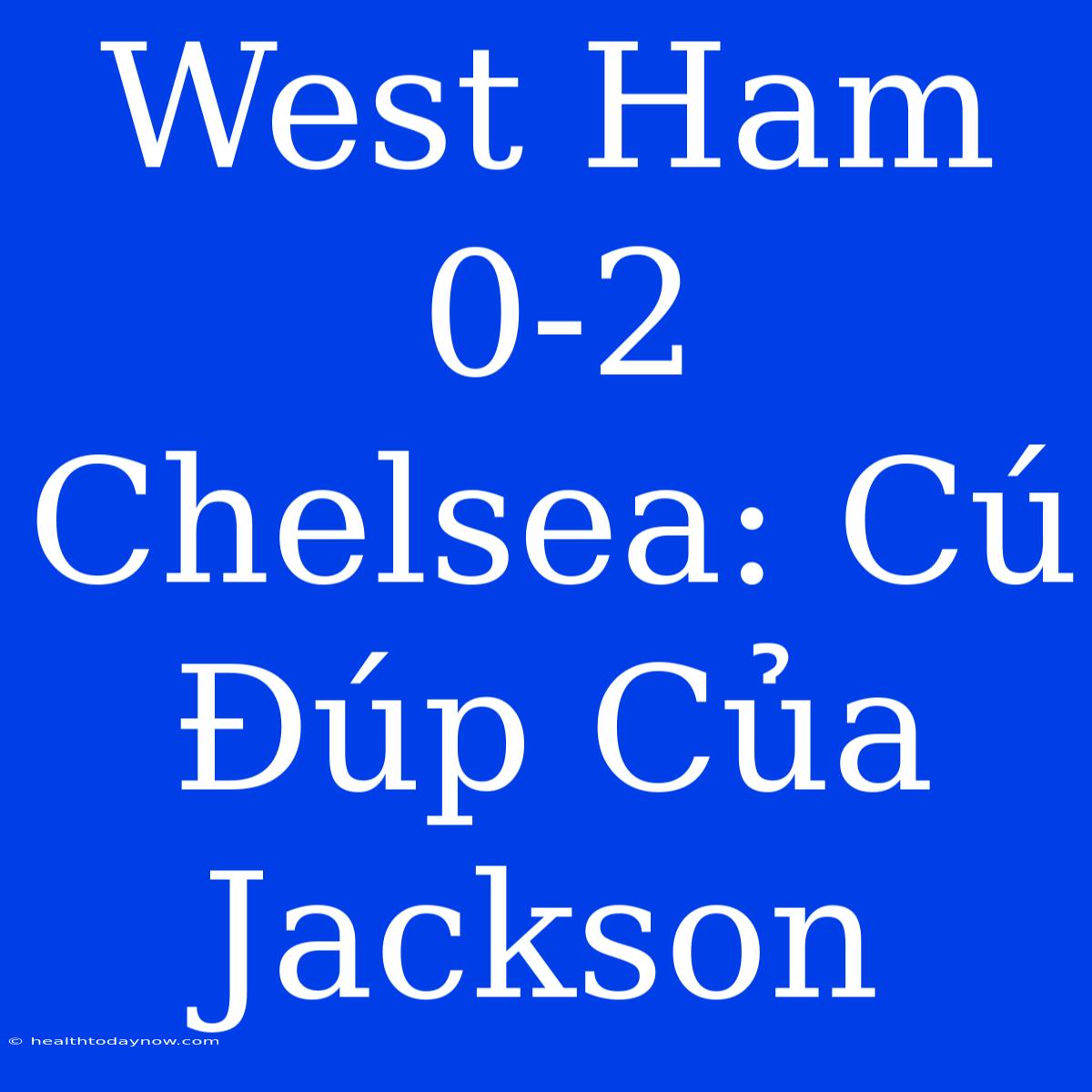 West Ham 0-2 Chelsea: Cú Đúp Của Jackson