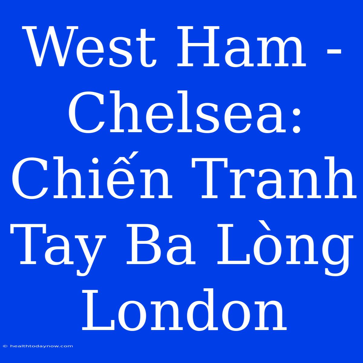 West Ham - Chelsea: Chiến Tranh Tay Ba Lòng London