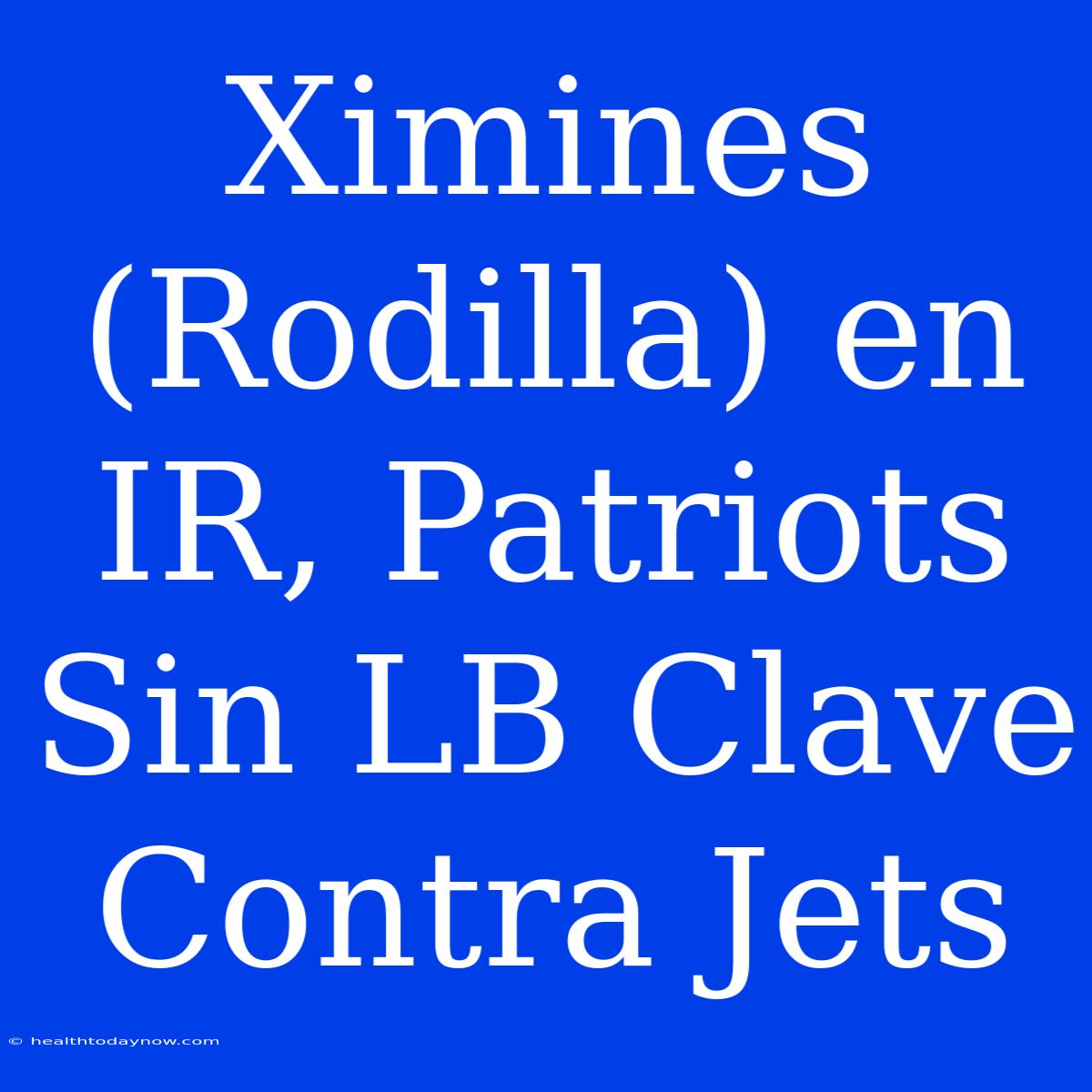 Ximines (Rodilla) En IR, Patriots Sin LB Clave Contra Jets